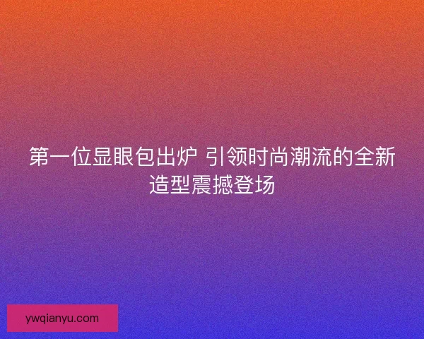第一位显眼包出炉 引领时尚潮流的全新造型震撼登场