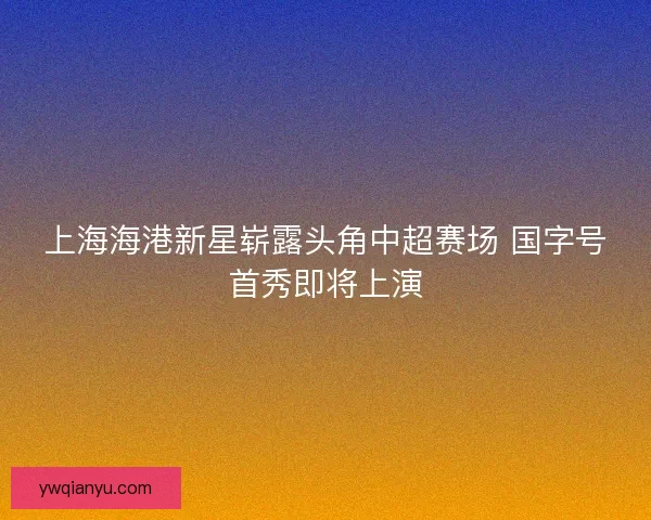 上海海港新星崭露头角中超赛场 国字号首秀即将上演