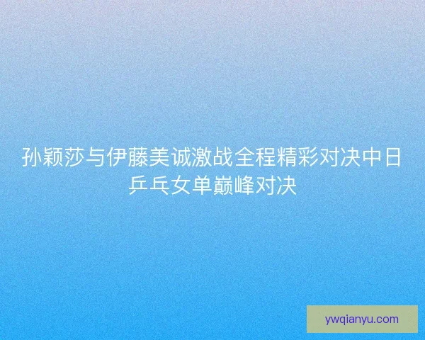 孙颖莎与伊藤美诚激战全程精彩对决中日乒乓女单巅峰对决