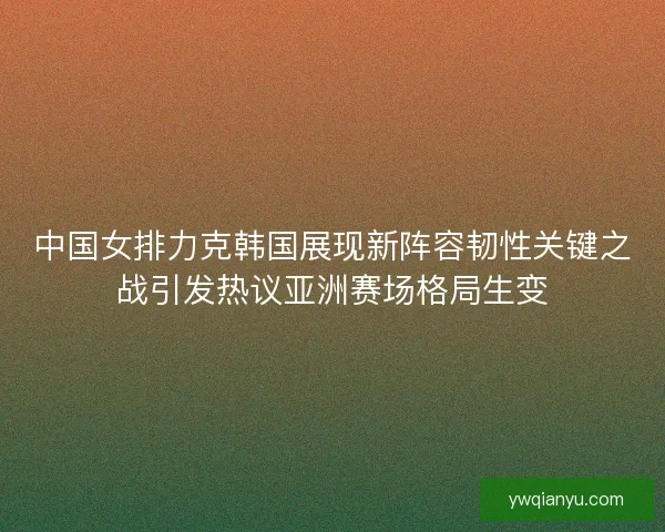 中国女排力克韩国展现新阵容韧性关键之战引发热议亚洲赛场格局生变