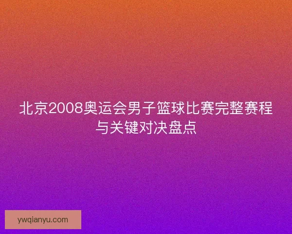 北京2008奥运会男子篮球比赛完整赛程与关键对决盘点