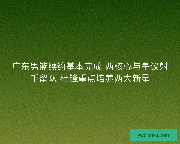 广东男篮续约基本完成 两核心与争议射手留队 杜锋重点培养两大新星