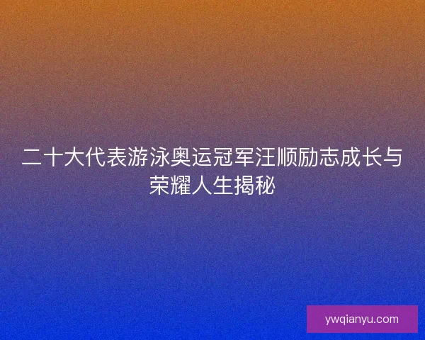 二十大代表游泳奥运冠军汪顺励志成长与荣耀人生揭秘